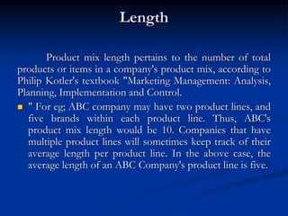 Length
Product mix length pertains to the number of total
products or items in a company's product mix, according to
Philip Kotler's textbook "Marketing Management: Analysis,
Planning, Implementation and Control.
 " For eg; ABC company may have two product lines, and
five brands within each product line. Thus, ABC's
product mix length would be 10. Companies that have
multiple product lines will sometimes keep track of their
average length per product line. In the above case, the
average length of an ABC Company's product line is five.
 