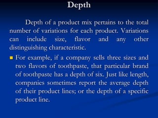 Depth
Depth of a product mix pertains to the total
number of variations for each product. Variations
can include size, flavor and any other
distinguishing characteristic.
 For example, if a company sells three sizes and
two flavors of toothpaste, that particular brand
of toothpaste has a depth of six. Just like length,
companies sometimes report the average depth
of their product lines; or the depth of a specific
product line.
 