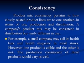 Consistency
Product mix consistency pertains to how
closely related product lines are to one another--in
terms of use, production and distribution. A
company's product mix may be consistent in
distribution but vastly different in use.
 For example, a small company may sell its health
bars and health magazine in retail stores.
However, one product is edible and the other is
not. The production consistency of these
products would vary as well.
 