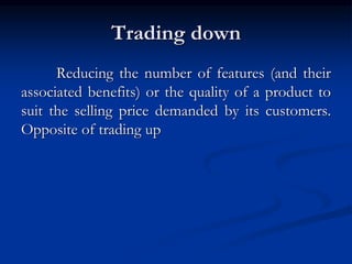 Trading down
Reducing the number of features (and their
associated benefits) or the quality of a product to
suit the selling price demanded by its customers.
Opposite of trading up
 