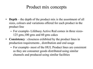 Product mix concepts
• Depth – the depth of the product mix is the assortment of all
sizes, colours and variations offered for each product in the
product line
– For example- Lifebuoy Active Red comes in three sizes-
125 gms,100 gms and 60 gms cakes
• Consistency : closeness exhibited by the product lines in
production requirements , distribution and end usage
– For example- most of the HUL Product lines are consistent
as they are consumer goods distributed using similar
channels and produced using similar facilities
 