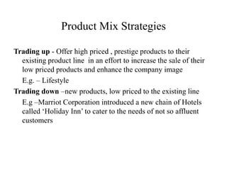 Product Mix Strategies
Trading up - Offer high priced , prestige products to their
existing product line in an effort to increase the sale of their
low priced products and enhance the company image
E.g. – Lifestyle
Trading down –new products, low priced to the existing line
E.g –Marriot Corporation introduced a new chain of Hotels
called ‘Holiday Inn’ to cater to the needs of not so affluent
customers
 