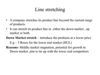 Line stretching
• A company stretches its product line beyond the current range
of products.
• It can stretch its product line in either the down market , up
market or both
Down Market stretch – introduce the products at a lower price
E.g – 3 Roses for the lower end market (HUL)
Reasons- Middle market stagnation, potential for growth in
Down market ,aim to tie up with the lower end competitors
 