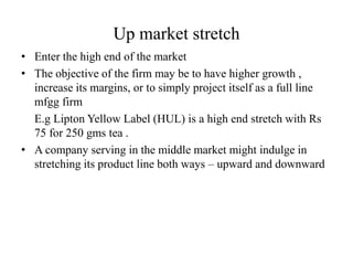 Up market stretch
• Enter the high end of the market
• The objective of the firm may be to have higher growth ,
increase its margins, or to simply project itself as a full line
mfgg firm
E.g Lipton Yellow Label (HUL) is a high end stretch with Rs
75 for 250 gms tea .
• A company serving in the middle market might indulge in
stretching its product line both ways – upward and downward
 