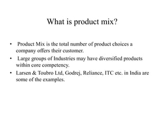 What is product mix?
• Product Mix is the total number of product choices a
company offers their customer.
• Large groups of Industries may have diversified products
within core competency.
• Larsen & Toubro Ltd, Godrej, Reliance, ITC etc. in India are
some of the examples.
 