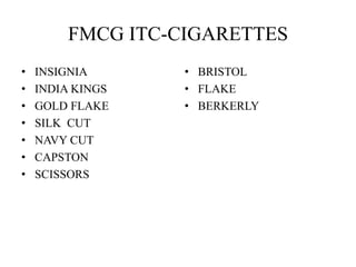 FMCG ITC-CIGARETTES
• INSIGNIA
• INDIA KINGS
• GOLD FLAKE
• SILK CUT
• NAVY CUT
• CAPSTON
• SCISSORS
• BRISTOL
• FLAKE
• BERKERLY
 