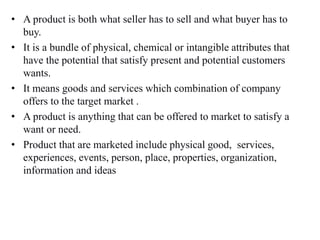 • A product is both what seller has to sell and what buyer has to
buy.
• It is a bundle of physical, chemical or intangible attributes that
have the potential that satisfy present and potential customers
wants.
• It means goods and services which combination of company
offers to the target market .
• A product is anything that can be offered to market to satisfy a
want or need.
• Product that are marketed include physical good, services,
experiences, events, person, place, properties, organization,
information and ideas
 