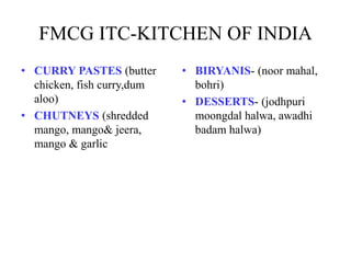 FMCG ITC-KITCHEN OF INDIA
• CURRY PASTES (butter
chicken, fish curry,dum
aloo)
• CHUTNEYS (shredded
mango, mango& jeera,
mango & garlic
• BIRYANIS- (noor mahal,
bohri)
• DESSERTS- (jodhpuri
moongdal halwa, awadhi
badam halwa)
 