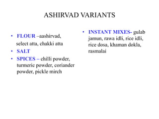 ASHIRVAD VARIANTS
• FLOUR –aashirvad,
select atta, chakki atta
• SALT
• SPICES – chilli powder,
turmeric powder, coriander
powder, pickle mirch
• INSTANT MIXES- gulab
jamun, rawa idli, rice idli,
rice dosa, khaman dokla,
rasmalai
 