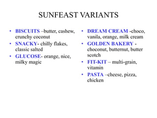 SUNFEAST VARIANTS
• BISCUITS –butter, cashew,
crunchy coconut
• SNACKY- chilly flakes,
classic salted
• GLUCOSE- orange, nice,
milky magic
• DREAM CREAM -choco,
vanila, orange, milk cream
• GOLDEN BAKERY -
choconut, butternut, butter
scotch
• FIT-KIT – multi-grain,
vitamin
• PASTA –cheese, pizza,
chicken
 