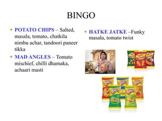 BINGO
 POTATO CHIPS – Salted,
masala, tomato, chatkila
nimbu achar, tandoori paneer
tikka
 MAD ANGLES – Tomato
mischief, chilli dhamaka,
achaari masti
 HATKE JATKE –Funky
masala, tomato twist
 