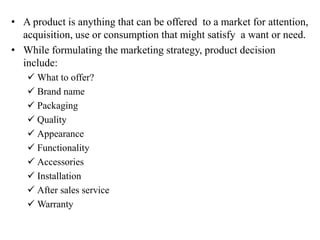 • A product is anything that can be offered to a market for attention,
acquisition, use or consumption that might satisfy a want or need.
• While formulating the marketing strategy, product decision
include:
 What to offer?
 Brand name
 Packaging
 Quality
 Appearance
 Functionality
 Accessories
 Installation
 After sales service
 Warranty
 