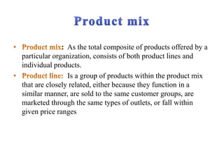 As the total composite of products offered by a
particular organization, consists of both product lines and
individual products.
Is a group of products within the product mix
that are closely related, either because they function in a
similar manner, are sold to the same customer groups, are
marketed through the same types of outlets, or fall within
given price ranges
 