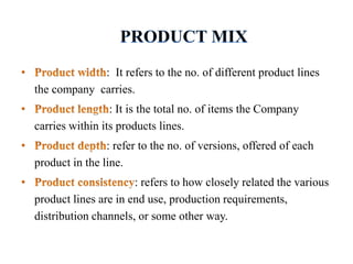 : It refers to the no. of different product lines
the company carries.
: It is the total no. of items the Company
carries within its products lines.
: refer to the no. of versions, offered of each
product in the line.
: refers to how closely related the various
product lines are in end use, production requirements,
distribution channels, or some other way.
 