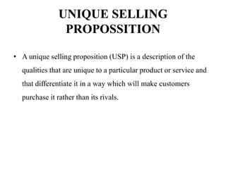 UNIQUE SELLING
PROPOSSITION
• A unique selling proposition (USP) is a description of the
qualities that are unique to a particular product or service and
that differentiate it in a way which will make customers
purchase it rather than its rivals.
 