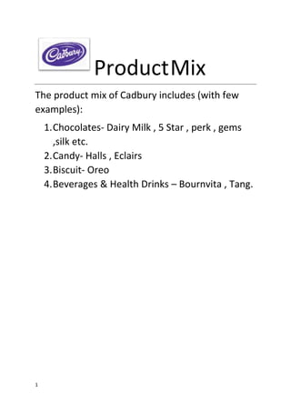 1
ProductMix
The product mix of Cadbury includes (with few
examples):
1.Chocolates- Dairy Milk , 5 Star , perk , gems
,silk etc.
2.Candy- Halls , Eclairs
3.Biscuit- Oreo
4.Beverages & Health Drinks – Bournvita , Tang.