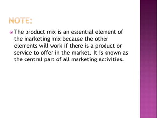  The product mix is an essential element of
the marketing mix because the other
elements will work if there is a product or
service to offer in the market. It is known as
the central part of all marketing activities.
 