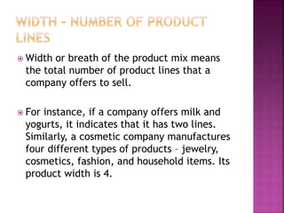  Width or breath of the product mix means
the total number of product lines that a
company offers to sell.
 For instance, if a company offers milk and
yogurts, it indicates that it has two lines.
Similarly, a cosmetic company manufactures
four different types of products – jewelry,
cosmetics, fashion, and household items. Its
product width is 4.
 