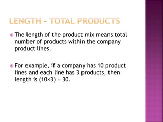  The length of the product mix means total
number of products within the company
product lines.
 For example, if a company has 10 product
lines and each line has 3 products, then
length is (10×3) = 30.
 