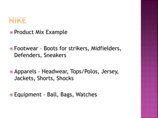  Product Mix Example
 Footwear – Boots for strikers, Midfielders,
Defenders, Sneakers
 Apparels – Headwear, Tops/Polos, Jersey,
Jackets, Shorts, Shocks
 Equipment – Ball, Bags, Watches
 