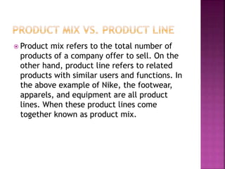  Product mix refers to the total number of
products of a company offer to sell. On the
other hand, product line refers to related
products with similar users and functions. In
the above example of Nike, the footwear,
apparels, and equipment are all product
lines. When these product lines come
together known as product mix.
 