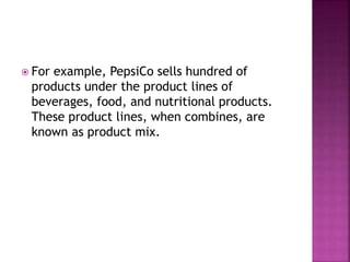  For example, PepsiCo sells hundred of
products under the product lines of
beverages, food, and nutritional products.
These product lines, when combines, are
known as product mix.
 