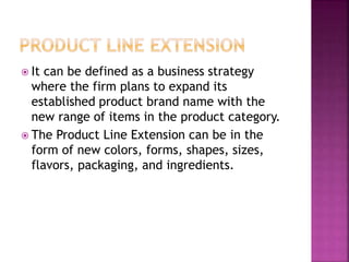  It can be defined as a business strategy
where the firm plans to expand its
established product brand name with the
new range of items in the product category.
 The Product Line Extension can be in the
form of new colors, forms, shapes, sizes,
flavors, packaging, and ingredients.
 