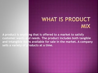 A product is anything that is offered to a market to satisfy
customer wants and needs. The product includes both tangible
and intangible items available for sale in the market. A company
sells a variety of products at a time.
 