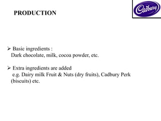  Basic ingredients :
Dark chocolate, milk, cocoa powder, etc.
 Extra ingredients are added
e.g. Dairy milk Fruit & Nuts (dry fruits), Cadbury Perk
(biscuits) etc.
PRODUCTION
 