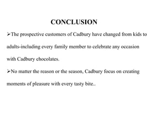 The prospective customers of Cadbury have changed from kids to
adults-including every family member to celebrate any occasion
with Cadbury chocolates.
No matter the reason or the season, Cadbury focus on creating
moments of pleasure with every tasty bite..
CONCLUSION
 
