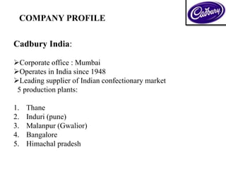 COMPANY PROFILE
Cadbury India:
Corporate office : Mumbai
Operates in India since 1948
Leading supplier of Indian confectionary market
5 production plants:
1. Thane
2. Induri (pune)
3. Malanpur (Gwalior)
4. Bangalore
5. Himachal pradesh
 