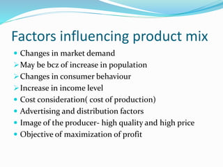 Factors influencing product mix
 Changes in market demand
May be bcz of increase in population
Changes in consumer behaviour
Increase in income level
 Cost consideration( cost of production)
 Advertising and distribution factors
 Image of the producer- high quality and high price
 Objective of maximization of profit
 