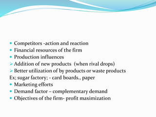  Competitors -action and reaction
 Financial resources of the firm
 Production influences
 Addition of new products (when rival drops)
 Better utilization of by products or waste products
Ex; sugar factory; - card boards., paper
 Marketing efforts
 Demand factor – complementary demand
 Objectives of the firm- profit maximization
 