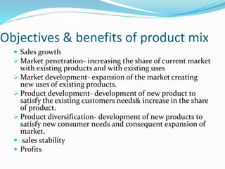 Objectives & benefits of product mix
 Sales growth
 Market penetration- increasing the share of current market
with existing products and with existing uses
 Market development- expansion of the market creating
new uses of existing products.
 Product development- development of new product to
satisfy the existing customers needs& increase in the share
of product.
 Product diversification- development of new products to
satisfy new consumer needs and consequent expansion of
market.
 sales stability
 Profits
 