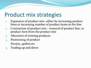 Product mix strategies
1. Expansion of product mix- either by increasing product
lines or increasing number of product items in the line
2. Contraction of product mix – removal of product line, or
product item from the product mix
3. Alteration of existing products
4. Positioning of product
bicojoy., godrej etc
5. Trading up and down
 