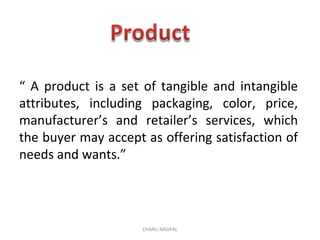 “ A product is a set of tangible and intangible
attributes, including packaging, color, price,
manufacturer’s and retailer’s services, which
the buyer may accept as offering satisfaction of
needs and wants.”
CHARU NAGPAL
 