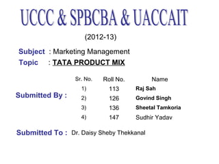 (2012-13)
Subject : Marketing Management
Topic : TATA PRODUCT MIX
Sr. No.
1)

113

Raj Sah

2)

126

Govind Singh

3)

136

Sheetal Tamkoria

4)

Submitted By :

Roll No.

Name

147

Sudhir Yadav

Submitted To : Dr. Daisy Sheby Thekkanal

 