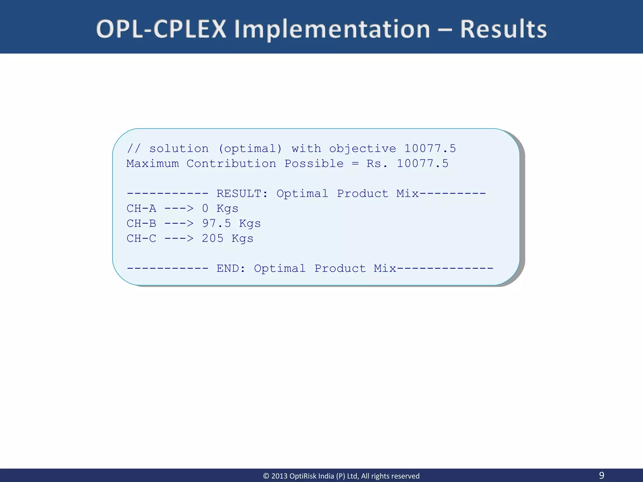 9© 2013 OptiRisk India (P) Ltd, All rights reserved
// solution (optimal) with objective 10077.5
Maximum Contribution Possible = Rs. 10077.5
----------- RESULT: Optimal Product Mix---------
CH-A ---> 0 Kgs
CH-B ---> 97.5 Kgs
CH-C ---> 205 Kgs
----------- END: Optimal Product Mix-------------
// solution (optimal) with objective 10077.5
Maximum Contribution Possible = Rs. 10077.5
----------- RESULT: Optimal Product Mix---------
CH-A ---> 0 Kgs
CH-B ---> 97.5 Kgs
CH-C ---> 205 Kgs
----------- END: Optimal Product Mix-------------
 