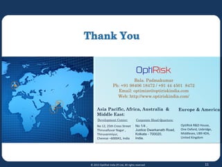 Asia Pacific, Africa, Australia &
Middle East:
Europe & America:
No 12, 25th Cross Street
Thiruvalluvar Nagar ,
Thiruvanmiyur,
Chennai –600041, India
OptiRisk R&D House,
One Oxford, Uxbridge,
Middlesex, UB9 4DA,
United Kingdom
Bala. Padmakumar
Ph: +91 98406 18472 / +91 44 4501 8472
Email: optimize@optiriskindia.com
Web: http://www.optiriskindia.com/
11© 2013 OptiRisk India (P) Ltd, All rights reserved
Development Center: Corporate Head Quarters:
No 1/4 ,
Justice Dwarkanath Road,
Kolkata - 700020,
India.
 