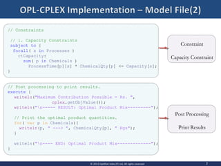 Post Processing
Print Results
Constraint
Capacity Constraint
// Constraints
// 1. Capacity Constraints
subject to {
forall( s in Processes )
ctCapacity:
sum( p in Chemicals )
ProcessTime[p][s] * ChemicalQty[p] <= Capacity[s];
}
// Post processing to print results.
execute {
writeln("Maximum Contribution Possible = Rs. ",
cplex.getObjValue());
writeln("n----- RESULT: Optimal Product Mix---------");
// Print the optimal product quantities.
for( var p in Chemicals){
writeln(p, " ---> ", ChemicalQty[p], " Kgs");
}
writeln("n---- END: Optimal Product Mix-------------");
}
7© 2013 OptiRisk India (P) Ltd, All rights reserved
 