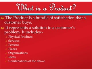 The Product is a bundle of satisfaction that a
customer buys.
 It represents a solution to a customer’s
problem. It includes:

o Physical Products
o Services
o Persons
o Places

o Organizations
o Ideas
o Combinations of the above

 