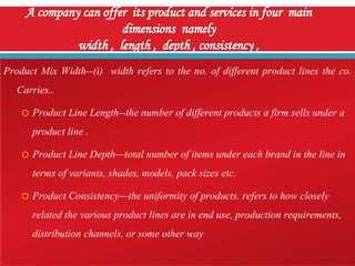 Product Mix Width--(i) width refers to the no. of different product lines the co.
Carries..
o Product Line Length--the number of different products a firm sells under a
product line .
o Product Line Depth—total number of items under each brand in the line in
terms of variants, shades, models, pack sizes etc.
o Product Consistency—the uniformity of products. refers to how closely
related the various product lines are in end use, production requirements,
distribution channels, or some other way

 