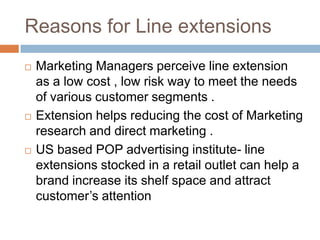 Reasons for Line extensionsMarketing Managers perceive line extension as a low cost , low risk way to meet the needs of various customer segments .Extension helps reducing the cost of Marketing research and direct marketing .US based POP advertising institute- line extensions stocked in a retail outlet can help a brand increase its shelf space and attract customer’s attention 