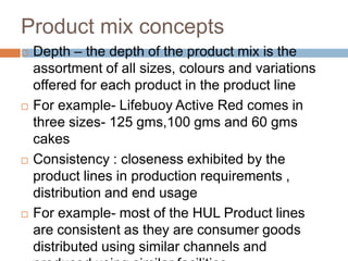Product mix conceptsDepth – the depth of the product mix is the assortment of all sizes, colours and variations offered for each product in the product lineFor example- Lifebuoy Active Red comes in three sizes- 125 gms,100 gms and 60 gms cakesConsistency : closeness exhibited by the product lines in production requirements , distribution and end usage For example- most of the HUL Product lines are consistent as they are consumer goods distributed using similar channels and produced using similar facilities