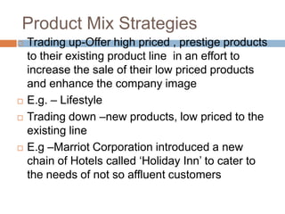 Product Mix StrategiesTrading up-Offer high priced , prestige products to their existing product line  in an effort to increase the sale of their low priced products and enhance the company image E.g. – LifestyleTrading down –new products, low priced to the existing lineE.g –Marriot Corporation introduced a new chain of Hotels called ‘Holiday Inn’ to cater to the needs of not so affluent customers