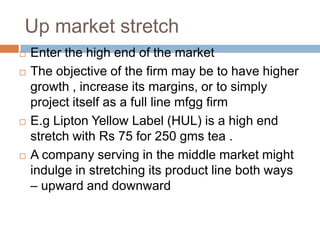 Up market stretch Enter the high end of the market The objective of the firm may be to have higher growth , increase its margins, or to simply project itself as a full line mfgg firm E.g Lipton Yellow Label (HUL) is a high end stretch with Rs 75 for 250 gms tea .A company serving in the middle market might indulge in stretching its product line both ways – upward and downward