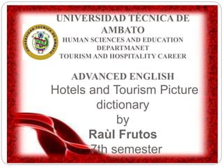 UNIVERSIDAD TÈCNICA DE
AMBATO
HUMAN SCIENCES AND EDUCATION
DEPARTMANET
TOURISM AND HOSPITALITY CAREER
ADVANCED ENGLISH
Hotels and Tourism Picture
dictionary
by
Raùl Frutos
7th semester
 