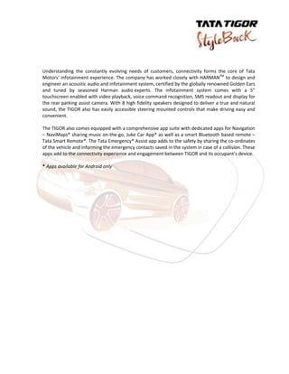 Understanding the constantly evolving needs of customers, connectivity forms the core of Tata
Motors’ infotainment experience. The company has worked closely with HARMANTM
to design and
engineer an acoustic audio and infotainment system, certified by the globally renowned Golden Ears
and tuned by seasoned Harman audio experts. The infotainment system comes with a 5”
touchscreen enabled with video playback, voice command recognition, SMS readout and display for
the rear parking assist camera. With 8 high fidelity speakers designed to deliver a true and natural
sound, the TIGOR also has easily accessible steering mounted controls that make driving easy and
convenient.
The TIGOR also comes equipped with a comprehensive app suite with dedicated apps for Navigation
– NaviMaps* sharing music on-the-go, Juke Car App* as well as a smart Bluetooth based remote –
Tata Smart Remote*. The Tata Emergency* Assist app adds to the safety by sharing the co-ordinates
of the vehicle and informing the emergency contacts saved in the system in case of a collision. These
apps add to the connectivity experience and engagement between TIGOR and its occupant’s device.
* Apps available for Android only
 