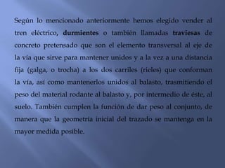 Según lo mencionado anteriormente hemos elegido vender al tren eléctrico, durmientes o también llamadas traviesas de concreto pretensado que son el elemento transversal al eje de la vía que sirve para mantener unidos y a la vez a una distancia fija (galga, o trocha) a los dos carriles (rieles) que conforman la vía, así como mantenerlos unidos al balasto, trasmitiendo el peso del material rodante al balasto y, por intermedio de éste, al suelo. También cumplen la función de dar peso al conjunto, de manera que la geometría inicial del trazado se mantenga en la mayor medida posible.