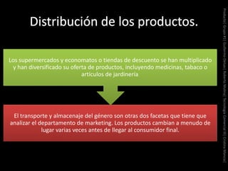 El transporte y almacenaje del género son otras dos facetas que tiene que
analizar el departamento de marketing. Los productos cambian a menudo de
lugar varias veces antes de llegar al consumidor final.
Los supermercados y economatos o tiendas de descuento se han multiplicado
y han diversificado su oferta de productos, incluyendo medicinas, tabaco o
artículos de jardinería.
Producto|Grupo#1|GuillermoDelsas|RobertoMolina|TecnologíaComercialIII|CristinaMancia|
 